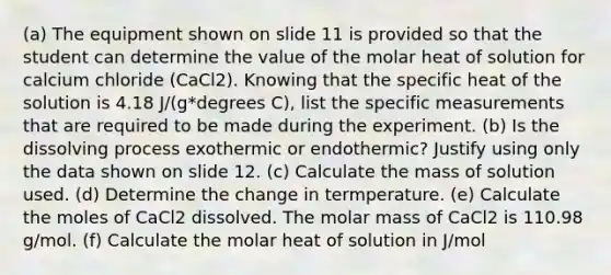 (a) The equipment shown on slide 11 is provided so that the student can determine the value of the molar heat of solution for calcium chloride (CaCl2). Knowing that the specific heat of the solution is 4.18 J/(g*degrees C), list the specific measurements that are required to be made during the experiment. (b) Is the dis<a href='https://www.questionai.com/knowledge/km2fIwnCD4-solving-process' class='anchor-knowledge'>solving process</a> exothermic or endothermic? Justify using only the data shown on slide 12. (c) Calculate the mass of solution used. (d) Determine the change in termperature. (e) Calculate the moles of CaCl2 dissolved. The molar mass of CaCl2 is 110.98 g/mol. (f) Calculate the molar heat of solution in J/mol