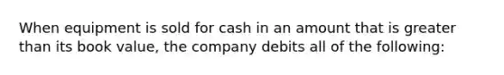 When equipment is sold for cash in an amount that is greater than its book value, the company debits all of the following: