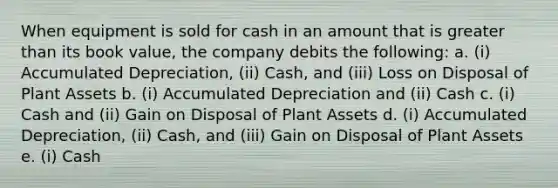 When equipment is sold for cash in an amount that is <a href='https://www.questionai.com/knowledge/ktgHnBD4o3-greater-than' class='anchor-knowledge'>greater than</a> its book value, the company debits the following: a. (i) Accumulated Depreciation, (ii) Cash, and (iii) Loss on Disposal of Plant Assets b. (i) Accumulated Depreciation and (ii) Cash c. (i) Cash and (ii) Gain on Disposal of Plant Assets d. (i) Accumulated Depreciation, (ii) Cash, and (iii) Gain on Disposal of Plant Assets e. (i) Cash