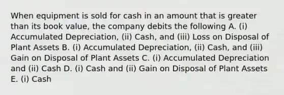 When equipment is sold for cash in an amount that is <a href='https://www.questionai.com/knowledge/ktgHnBD4o3-greater-than' class='anchor-knowledge'>greater than</a> its book value, the company debits the following A. (i) Accumulated Depreciation, (ii) Cash, and (iii) Loss on Disposal of Plant Assets B. (i) Accumulated Depreciation, (ii) Cash, and (iii) Gain on Disposal of Plant Assets C. (i) Accumulated Depreciation and (ii) Cash D. (i) Cash and (ii) Gain on Disposal of Plant Assets E. (i) Cash