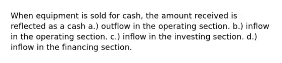 When equipment is sold for cash, the amount received is reflected as a cash a.) outflow in the operating section. b.) inflow in the operating section. c.) inflow in the investing section. d.) inflow in the financing section.