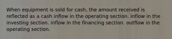 When equipment is sold for cash, the amount received is reflected as a cash inflow in the operating section. inflow in the investing section. inflow in the financing section. outflow in the operating section.