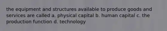 the equipment and structures available to produce goods and services are called a. physical capital b. human capital c. the production function d. technology