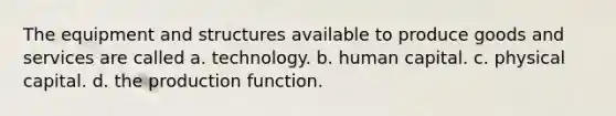 The equipment and structures available to produce goods and services are called a. technology. b. human capital. c. physical capital. d. the production function.