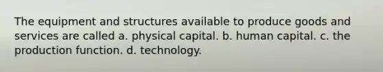 The equipment and structures available to produce goods and services are called a. physical capital. b. human capital. c. the production function. d. technology.