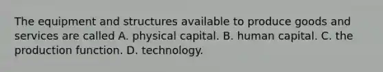 The equipment and structures available to produce goods and services are called A. physical capital. B. human capital. C. the production function. D. technology.