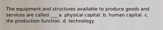 The equipment and structures available to produce goods and services are called ___ a. physical capital. b. human capital. c. the production function. d. technology.