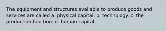 The equipment and structures available to produce goods and services are called a. physical capital. b. technology. c. the production function. d. human capital.