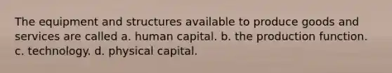 The equipment and structures available to produce goods and services are called a. human capital. b. the production function. c. technology. d. physical capital.