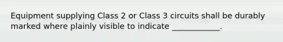 Equipment supplying Class 2 or Class 3 circuits shall be durably marked where plainly visible to indicate ____________.