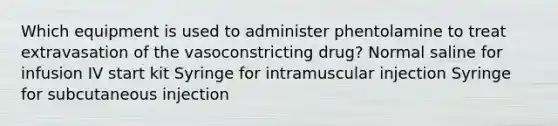 Which equipment is used to administer phentolamine to treat extravasation of the vasoconstricting drug? Normal saline for infusion IV start kit Syringe for intramuscular injection Syringe for subcutaneous injection