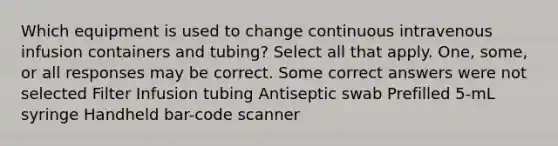 Which equipment is used to change continuous intravenous infusion containers and tubing? Select all that apply. One, some, or all responses may be correct. Some correct answers were not selected Filter Infusion tubing Antiseptic swab Prefilled 5-mL syringe Handheld bar-code scanner