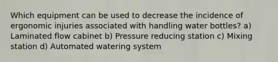 Which equipment can be used to decrease the incidence of ergonomic injuries associated with handling water bottles? a) Laminated flow cabinet b) Pressure reducing station c) Mixing station d) Automated watering system