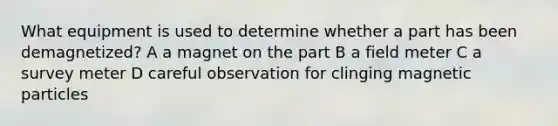 What equipment is used to determine whether a part has been demagnetized? A a magnet on the part B a field meter C a survey meter D careful observation for clinging magnetic particles