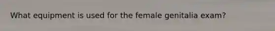 What equipment is used for the female genitalia exam?