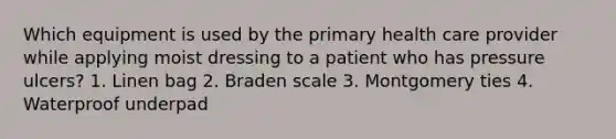 Which equipment is used by the primary health care provider while applying moist dressing to a patient who has pressure ulcers? 1. Linen bag 2. Braden scale 3. Montgomery ties 4. Waterproof underpad