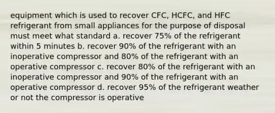 equipment which is used to recover CFC, HCFC, and HFC refrigerant from small appliances for the purpose of disposal must meet what standard a. recover 75% of the refrigerant within 5 minutes b. recover 90% of the refrigerant with an inoperative compressor and 80% of the refrigerant with an operative compressor c. recover 80% of the refrigerant with an inoperative compressor and 90% of the refrigerant with an operative compressor d. recover 95% of the refrigerant weather or not the compressor is operative