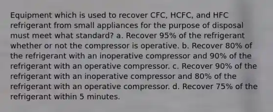 Equipment which is used to recover CFC, HCFC, and HFC refrigerant from small appliances for the purpose of disposal must meet what standard? a. Recover 95% of the refrigerant whether or not the compressor is operative. b. Recover 80% of the refrigerant with an inoperative compressor and 90% of the refrigerant with an operative compressor. c. Recover 90% of the refrigerant with an inoperative compressor and 80% of the refrigerant with an operative compressor. d. Recover 75% of the refrigerant within 5 minutes.