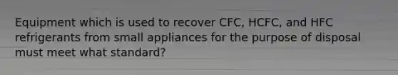 Equipment which is used to recover CFC, HCFC, and HFC refrigerants from small appliances for the purpose of disposal must meet what standard?