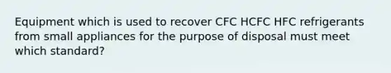 Equipment which is used to recover CFC HCFC HFC refrigerants from small appliances for the purpose of disposal must meet which standard?