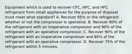 Equipment which is used to recover CFC, HFC, and HFC refrigerant from small appllances for the purpose of disposal must meet what standard? A. Recover 95% or the refrigerant whether or not the compressor Is operative. B. Recover 80% of the refrigerant with an inoperative compressor and 90% of the refrigerant with an operative compressor. C. Recover 90% of the refrigerant with an inoperative compressor and 80% of the refrigerant with an operative compressor. D. Recover 75% of the refrigerant within 5 minutes,