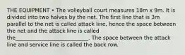 THE EQUIPMENT • The volleyball court measures 18m x 9m. It is divided into two halves by the net. The first line that is 3m parallel to the net is called attack line, hence the space between the net and the attack line is called the____________________________. The space between the attack line and service line is called the back row.