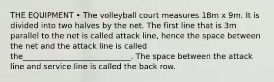 THE EQUIPMENT • The volleyball court measures 18m x 9m. It is divided into two halves by the net. The first line that is 3m parallel to the net is called attack line, hence the space between the net and the attack line is called the____________________________. The space between the attack line and service line is called the back row.