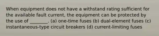 When equipment does not have a withstand rating sufficient for the available fault current, the equipment can be protected by the use of ________. (a) one-time fuses (b) dual-element fuses (c) instantaneous-type circuit breakers (d) current-limiting fuses