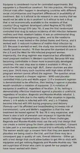 Equipose is considered crucial for controlled experiments. But equipoise is a theoretical construct. Put into practice, HIV testing. Clinical trials often happen in developing countries with different social circumstances and important differences in availability of treatment. But: Is it ethical to do research in one country that we would not be able to do in another? Is it ethical to test a drug that is not economically available to the residents of that country? Drug regimen developed called Regime ACTG (AIDS Clinical Trials Group) 076 (aka 76). It was the first randomized controlled trial drug to reduce incidence of HIV infection between mothers and their newborn babies. It was an antiretroviral drug administered during pregnancy, labor, and to the newborns themselves. It was tested in the United States and France, and it worked well: it reduced incidence of mother-fetal infection by 2/3. Because it worked so well, the study was terminated due to results (positive results). 76 then became the standard of care in the U.S.and the West for HIV-infected pregnant women. Importantly, the drug regimen was expensive but affordable to most pregnant mothers in Western countries. Because HIV was becoming controllable in these more economically developed countries, the next step was to make it available in Africa, in which the HIV rate is very high. BUT...these countries are also very poor. THUS many such countries with high rates of HIV in pregnant women cannot afford the regimen. The question arose as to how research a cheaper regimen - WHO said placebo-controlled trials Lurie and Wolfe argue: 1) If a treatment regimen is demonstrated to be effective, then testing it against a placebo would constitute a violation of equipoise. 2) A violation of equipoise is unethical, regardless of location. 3) So, testing a demonstrably effective treatment against a placebo is unethical, regardless of location. Bagenda and Musoke-Mudido rebuttal: 1. This argument fails due to the reality of the situation in Uganda, where 1 in 6 adults is infected with HIV, and 1 in 5 babies become infected with HIV during pregnancy and delivery (formula can't be afforded and breastfeeding increases risk of transmission). Lurie and Wolfe's suggestion is that the new treatment be tested against 76. But 76 is very expensive, and there is also a lack of prenatal care anyways in Uganda that would challenge implementation. Due to these challenges, Bagenda and Musoke-Mudido must use the only trial design that can create a control group for them: placebo-controlled.. Consent to take part in a non-equipoise clinical trial is ethically sufficient. The women would sign a consent form that they are aware that placebos are being used in the trial, and that there may be a consequent gap in quality of care. Overall dilemma: - Either go with a test design that could allow babies to get HIV or stick with equipoise and get nothing Bagenda and Musoke-Mudido say: "We are suspicious of those who claim to speak for our people yet have never worked with them."