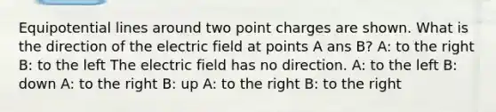 Equipotential lines around two point charges are shown. What is the direction of the electric field at points A ans B? A: to the right B: to the left The electric field has no direction. A: to the left B: down A: to the right B: up A: to the right B: to the right