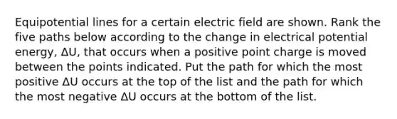 Equipotential lines for a certain electric field are shown. Rank the five paths below according to the change in electrical potential energy, ΔU, that occurs when a positive point charge is moved between the points indicated. Put the path for which the most positive ΔU occurs at the top of the list and the path for which the most negative ΔU occurs at the bottom of the list.