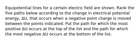 Equipotential lines for a certain electric field are shown. Rank the five paths below according to the change in electrical potential energy, ΔU, that occurs when a negative point charge is moved between the points indicated. Put the path for which the most positive ΔU occurs at the top of the list and the path for which the most negative ΔU occurs at the bottom of the list.