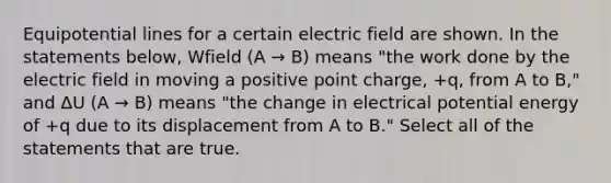 Equipotential lines for a certain electric field are shown. In the statements below, Wfield (A → B) means "the work done by the electric field in moving a positive point charge, +q, from A to B," and ΔU (A → B) means "the change in electrical potential energy of +q due to its displacement from A to B." Select all of the statements that are true.