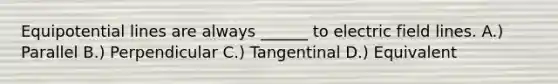 Equipotential lines are always ______ to electric field lines. A.) Parallel B.) Perpendicular C.) Tangentinal D.) Equivalent