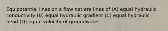 Equipotential lines on a flow net are lines of (A) equal hydraulic conductivity (B) equal hydraulic gradient (C) equal hydraulic head (D) equal velocity of groundwater