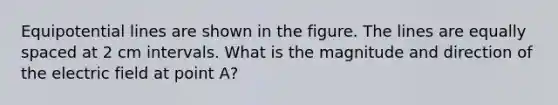 Equipotential lines are shown in the figure. The lines are equally spaced at 2 cm intervals. What is the magnitude and direction of the electric field at point A?