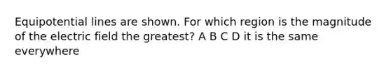 Equipotential lines are shown. For which region is the magnitude of the electric field the greatest? A B C D it is the same everywhere