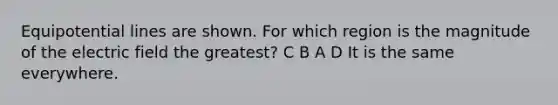 Equipotential lines are shown. For which region is the magnitude of the electric field the greatest? C B A D It is the same everywhere.