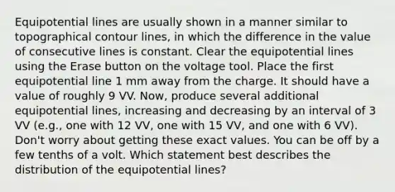 Equipotential lines are usually shown in a manner similar to topographical contour lines, in which the difference in the value of consecutive lines is constant. Clear the equipotential lines using the Erase button on the voltage tool. Place the first equipotential line 1 mm away from the charge. It should have a value of roughly 9 VV. Now, produce several additional equipotential lines, increasing and decreasing by an interval of 3 VV (e.g., one with 12 VV, one with 15 VV, and one with 6 VV). Don't worry about getting these exact values. You can be off by a few tenths of a volt. Which statement best describes the distribution of the equipotential lines?