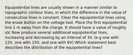 Equipotential lines are usually shown in a manner similar to topographic contour lines, in which the difference in the value of consecutive lines is constant. Clear the equipotential lines using the erase button on the voltage tool. Place the first equipotential line 1 m away from the charge. It should have a value of roughly qV. Now produce several additional equipotential lines, increasing and decreasing by an interval of 3V. (e.g one with 12V, one with 15V, and one with 6V) Which statement best describes the distribution of the equipotential lines?