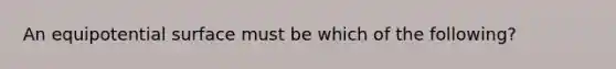 An equipotential surface must be which of the following?