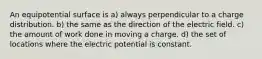 An equipotential surface is a) always perpendicular to a charge distribution. b) the same as the direction of the electric field. c) the amount of work done in moving a charge. d) the set of locations where the electric potential is constant.