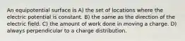 An equipotential surface is A) the set of locations where the electric potential is constant. B) the same as the direction of the electric field. C) the amount of work done in moving a charge. D) always perpendicular to a charge distribution.