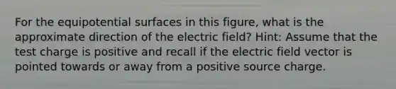 For the equipotential surfaces in this figure, what is the approximate direction of the electric field? Hint: Assume that the test charge is positive and recall if the electric field vector is pointed towards or away from a positive source charge.