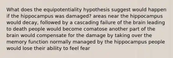 What does the equipotentiality hypothesis suggest would happen if the hippocampus was damaged? areas near the hippocampus would decay, followed by a cascading failure of <a href='https://www.questionai.com/knowledge/kLMtJeqKp6-the-brain' class='anchor-knowledge'>the brain</a> leading to death people would become comatose another part of the brain would compensate for the damage by taking over the memory function normally managed by the hippocampus people would lose their ability to feel fear