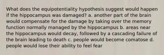 What does the equipotentiality hypothesis suggest would happen if the hippocampus was damaged? a. another part of the brain would compensate for the damage by taking over the memory function normally managed by the hippocampus b. areas near the hippocampus would decay, followed by a cascading failure of the brain leading to death c. people would become comatose d. people would lose their ability to feel fear