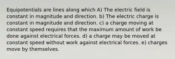 Equipotentials are lines along which A) The electric field is constant in magnitude and direction. b) The electric charge is constant in magnitude and direction. c) a charge moving at constant speed requires that the maximum amount of work be done against electrical forces. d) a charge may be moved at constant speed without work against electrical forces. e) charges move by themselves.