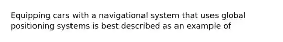 Equipping cars with a navigational system that uses global positioning systems is best described as an example of