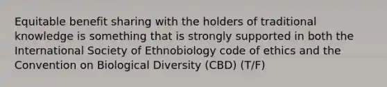 Equitable benefit sharing with the holders of traditional knowledge is something that is strongly supported in both the International Society of Ethnobiology code of ethics and the Convention on Biological Diversity (CBD) (T/F)