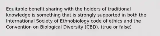 Equitable benefit sharing with the holders of traditional knowledge is something that is strongly supported in both the International Society of Ethnobiology code of ethics and the Convention on Biological Diversity (CBD). (true or false)